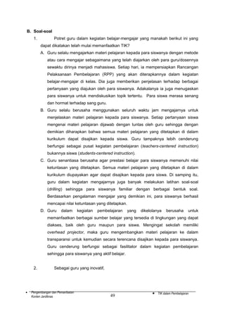 B. Soal-soal
1.

Potret guru dalam kegiatan belajar-mengajar yang manakah berikut ini yang
dapat dikatakan telah mulai memanfaatkan TIK?
A. Guru selalu mengajarkan materi pelajaran kepada para siswanya dengan metode
atau cara mengajar sebagaimana yang telah diajarkan oleh para guru/dosennya
sewaktu dirinya menjadi mahasiswa. Setiap hari, ia mempersiapkan Rancangan
Pelaksanaan Pembelajaran (RPP) yang akan diterapkannya dalam kegiatan
belajar-mengajar di kelas. Dia juga memberikan penjelasan terhadap berbagai
pertanyaan yang diajukan oleh para siswanya. Adakalanya ia juga menugaskan
para siswanya untuk mendiskusikan topik tertentu. Para siswa merasa senang
dan hormat terhadap sang guru.
B. Guru selalu berusaha menggunakan seluruh waktu jam mengajarnya untuk
menjelaskan materi pelajaran kepada para siswanya. Setiap pertanyaan siswa
mengenai materi pelajaran dijawab dengan tuntas oleh guru sehingga dengan
demikian diharapkan bahwa semua materi pelajaran yang ditetapkan di dalam
kurikulum dapat disajikan kepada siswa. Guru tampaknya lebih cenderung
berfungsi sebagai pusat kegiatan pembelajaran (teachers-centered instruction)
bukannya siswa (students-centered instruction).
C. Guru senantiasa berusaha agar prestasi belajar para siswanya memenuhi nilai
ketuntasan yang ditetapkan. Semua materi pelajaran yang ditetapkan di dalam
kurikulum diupayakan agar dapat disajikan kepada para siswa. Di samping itu,
guru dalam kegiatan mengajarnya juga banyak melakukan latihan soal-soal
(drilling) sehingga para siswanya familiar dengan berbagai bentuk soal.
Berdasarkan pengalaman mengajar yang demikian ini, para siswanya berhasil
mencapai nilai ketuntasan yang ditetapkan.
D. Guru

dalam

kegiatan

pembelajaran

yang

dikelolanya

berusaha

untuk

memanfaatkan berbagai sumber belajar yang tersedia di lingkungan yang dapat
diakses, baik oleh guru maupun para siswa. Mengingat sekolah memiliki
overhead projector, maka guru mengembangkan materi pelajaran ke dalam
transparansi untuk kemudian secara terencana disajikan kepada para siswanya.
Guru cenderung berfungsi sebagai fasilitator dalam kegiatan pembelajaran
sehingga para siswanya yang aktif belajar.
2.

•

Sebagai guru yang inovatif,

Pengembangan dan Pemanfaatan
Konten Jardiknas

49

•

TIK dalam Pembelajaran

 