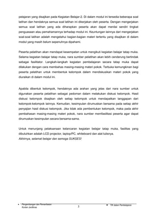 pelajaran yang disajikan pada Kegiatan Belajar-2. Di dalam modul ini tersedia beberapa soal
latihan dan hendaknya semua soal latihan ini dikerjakan oleh peserta. Dengan mengerjakan
semua soal latihan yang ada diharapkan peserta akan dapat menilai sendiri tingkat
penguasaan atau pemahamannya terhadap modul ini. Keuntungan lainnya dari mengerjakan
soal-soal latihan adalah mengetahui bagian-bagian materi tertentu yang disajikan di dalam
modul yang masih belum sepenuhnya dipahami.
Peserta pelatihan akan mendapat kesempatan untuk mengikuti kegiatan belajar tatap muka.
Selama kegiatan belajar tatap muka, nara sumber pelatihan akan lebih cenderung bertindak
sebagai fasilitator. Langkah-langkah kegiatan pembelajaran secara tatap muka dapat
dilakukan dengan cara membahas masing-masing materi pokok. Terbuka kemungkinan bagi
peserta pelatihan untuk membentuk kelompok dalam mendiskusikan materi pokok yang
diuraikan di dalam modul ini.

Apabila dibentuk kelompok, hendaknya ada arahan yang jelas dari nara sumber untuk
digunakan peserta pelatihan sebagai pedoman dalam melakukan diskusi kelompok. Hasil
diskusi kelompok disajikan oleh setiap kelompok untuk mendapatkan tanggapan dari
kelompok-kelompok lainnya. Kemudian, kesimpulan dirumuskan bersama pada setiap akhir
penyajian hasil diskusi kelompok. Jika tidak ada pembentukan kelompok, maka pada akhir
pembahasan masing-masing materi pokok, nara sumber memfasilitasi peserta agar dapat
dirumuskan kesimpulan secara bersama-sama.
Untuk menunjang pelaksanaan kelancaran kegiatan belajar tatap muka, fasilitas yang
dibutuhkan adalah LCD projector, laptop/PC, whiteboard dan alat tulisnya.
Akhirnya, selamat belajar dan semoga SUKSES!

•

Pengembangan dan Pemanfaatan
Konten Jardiknas

5

•

TIK dalam Pembelajaran

 