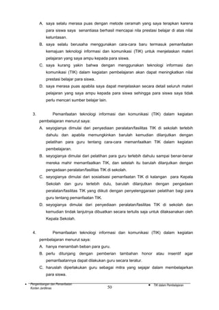 A. saya selalu merasa puas dengan metode ceramah yang saya terapkan karena
para siswa saya senantiasa berhasil mencapai nila prestasi belajar di atas nilai
ketuntasan.
B. saya selalu berusaha menggunakan cara-cara baru termasuk pemanfaatan
kemajuan teknologi informasi dan komunikasi (TIK) untuk menjelaskan materi
pelajaran yang saya ampu kepada para siswa.
C. saya kurang yakin bahwa dengan menggunakan teknologi informasi dan
komunikasi (TIK) dalam kegiatan pembelajaran akan dapat meningkatkan nilai
prestasi belajar para siswa.
D. saya merasa puas apabila saya dapat menjelaskan secara detail seluruh materi
pelajaran yang saya ampu kepada para siswa sehingga para siswa saya tidak
perlu mencari sumber belajar lain.
3.

Pemanfaatan teknologi informasi dan komunikasi (TIK) dalam kegiatan
pembelajaran menurut saya:
A. seyogianya dimulai dari penyediaan peralatan/fasilitas TIK di sekolah terlebih
dahulu dan apabila memungkinkan barulah kemudian dilanjutkan dengan
pelatihan para guru tentang cara-cara memanfaatkan TIK dalam kegiatan
pembelajaran.
B. seyogianya dimulai dari pelatihan para guru terlebih dahulu sampai benar-benar
mereka mahir memanfaatkan TIK, dan setelah itu barulah dilanjutkan dengan
pengadaan peralatan/fasilitas TIK di sekolah.
C. seyogianya dimulai dari sosialisasi pemanfaatan TIK di kalangan para Kepala
Sekolah dan guru terlebih dulu, barulah dilanjutkan dengan pengadaan
peralatan/fasilitas TIK yang diikuti dengan penyelenggaraan pelatihan bagi para
guru tentang pemanfaatan TIK.
D. seyogianya dimulai dari penyediaan peralatan/fasilitas TIK di sekolah dan
kemudian tindak lanjutnya dibuatkan secara tertulis saja untuk dilaksanakan oleh
Kepala Sekolah.

4.

Pemanfaatan teknologi informasi dan komunikasi (TIK) dalam kegiatan
pembelajaran menurut saya:
A. hanya menambah beban para guru.
B. perlu ditunjang dengan pemberian tambahan honor atau insentif agar
pemanfaatannya dapat dilakukan guru secara teratur.
C. haruslah diperlakukan guru sebagai mitra yang sejajar dalam membelajarkan
para siswa.

•

Pengembangan dan Pemanfaatan
Konten Jardiknas

50

•

TIK dalam Pembelajaran

 