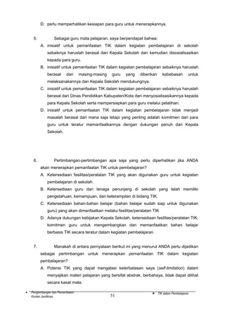 D. perlu memperhatikan kesiapan para guru untuk menerapkannya.
5.

Sebagai guru mata pelajaran, saya berpendapat bahwa:
A. inisiatif untuk pemanfaatan TIK dalam kegiatan pembelajaran di sekolah
sebaiknya haruslah berasal dari Kepala Sekolah dan kemudian disosialisasikan
kepada para guru.
B. inisiatif untuk pemanfaatan TIK dalam kegiatan pembelajaran sebaiknya haruslah
berasal

dari

masing-masing

guru

yang

diberikan

kebebasan

untuk

melaksanakannya dan Kepala Sekolah mendukungnya.
C. inisiatif untuk pemanfaatan TIK dalam kegiatan pembelajaran sebaiknya haruslah
berasal dari Dinas Pendidikan Kabupaten/Kota dan menyosialisasikannya kepada
para Kepala Sekolah serta mempersiapkan para guru melalui pelatihan.
D. inisiatif untuk pemanfaatan TIK dalam kegiatan pembelajaran tidak menjadi
masalah berasal dari mana saja tetapi yang penting adalah komitmen dari para
guru untuk teratur memanfaatkannya dengan dukungan penuh dari Kepala
Sekolah.

6.

Pertimbangan-pertimbangan apa saja yang perlu diperhatikan jika ANDA
akan menerapkan pemanfaatan TIK untuk pembelajaran?
A. Ketersediaan fasilitas/peralatan TIK yang akan digunakan guru untuk kegiatan
pembelajaran di sekolah.
B. Ketersediaan guru dan tenaga penunjang di sekolah yang telah memiliki
pengetahuan, kemampuan, dan keterampilan di bidang TIK.
C. Ketersediaan bahan-bahan belajar (bahan belajar sudah siap untuk digunakan
guru) yang akan dimanfaatkan melalui fasilitas/peralatan TIK
D. Adanya dukungan kebijakan Kepala Sekolah, ketersediaan fasilitas/peralatan TIK,
komitmen guru untuk mengembangkan dan memanfaatkan bahan belajar
berbasis TIK secara teratur dalam kegiatan pembelajaran.

7.

Manakah di antara pernyataan berikut ini yang menurut ANDA perlu dijadikan
sebagai pertimbangan untuk menerapkan pemanfaatan TIK dalam kegiatan
pembelajaran?
A. Potensi TIK yang dapat mengatasi keterbatasan saya (self-limitation) dalam
menyajikan materi pelajaran yang bersifat abstrak, berbahaya, tidak dapat dilihat
secara kasat mata.

•

Pengembangan dan Pemanfaatan
Konten Jardiknas

51

•

TIK dalam Pembelajaran

 