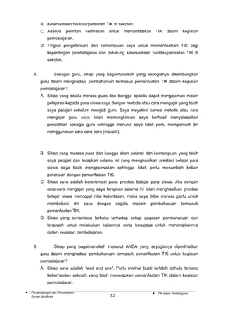 B. Ketersediaan fasilitas/peralatan TIK di sekolah.
C. Adanya

perintah

kedinasan

untuk

memanfaatkan

TIK

dalam

kegiatan

pembelajaran.
D. Tingkat pengetahuan dan kemampuan saya untuk memanfaatkan TIK bagi
kepentingan pembelajaran dan didukung ketersediaan fasilitas/peralatan TIK di
sekolah.
8.

Sebagai guru, sikap yang bagaimanakah yang seyogianya dikembangkan
guru dalam menghadapi pembaharuan termasuk pemanfaatan TIK dalam kegiatan
pembelajaran?
A. Sikap yang selalu merasa puas dan bangga apabila dapat mengajarkan materi
pelajaran kepada para siswa saya dengan metode atau cara mengajar yang telah
saya pelajari sebelum menjadi guru. Saya meyakini bahwa metode atau cara
mengajar guru saya telah memungkinkan saya berhasil menyelesaikan
pendidikan sebagai guru sehingga menurut saya tidak perlu mempersulit diri
menggunakan cara-cara baru (inovatif).

B. Sikap yang merasa puas dan bangga akan potensi dan kemampuan yang telah
saya pelajari dan terapkan selama ini yang menghasilkan prestasi belajar para
siswa saya tidak mengecewakan sehingga tidak perlu menambah beban
pekerjaan dengan pemanfaatan TIK.
C. Sikap saya adalah berorientasi pada prestasi belajar para siswa. Jika dengan
cara-cara mengajar yang saya terapkan selama ini telah menghasilkan prestasi
belajar siswa mencapai nilai ketuntasan, maka saya tidak merasa perlu untuk
membebani

diri

saya

dengan

segala

macam

pembaharuan

termasuk

pemanfaatan TIK.
D. Sikap yang senantiasa terbuka terhadap setiap gagasan pembaharuan dan
tergugah untuk melakukan kajiannya serta berupaya untuk menerapkannya
dalam kegiatan pembelajaran.
9.

Sikap yang bagaimanakah menurut ANDA yang seyogianya diperlihatkan
guru dalam menghadapi pembaharuan termasuk pemanfaatan TIK untuk kegiatan
pembelajaran?
A. Sikap saya adalah ”wait and see”. Perlu melihat bukti terlebih dahulu tentang
keberhasilan sekolah yang telah menerapkan pemanfaatan TIK dalam kegiatan
pembelajaran.

•

Pengembangan dan Pemanfaatan
Konten Jardiknas

52

•

TIK dalam Pembelajaran

 