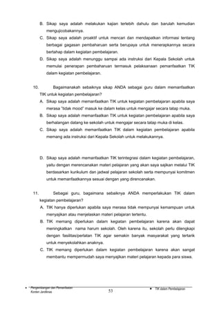 B. Sikap saya adalah melakukan kajian terlebih dahulu dan barulah kemudian
mengujicobakannya.
C. Sikap saya adalah proaktif untuk mencari dan mendapatkan informasi tentang
berbagai gagasan pembaharuan serta berupaya untuk menerapkannya secara
bertahap dalam kegiatan pembelajaran.
D. Sikap saya adalah menunggu sampai ada instruksi dari Kepala Sekolah untuk
memulai penerapan pembaharuan termasuk pelaksanaan pemanfaatkan TIK
dalam kegiatan pembelajaran.
10.

Bagaimanakah sebaiknya sikap ANDA sebagai guru dalam memanfaatkan
TIK untuk kegiatan pembelajaran?
A. Sikap saya adalah memanfaatkan TIK untuk kegiatan pembelajaran apabila saya
merasa ”tidak mood” masuk ke dalam kelas untuk mengajar secara tatap muka.
B. Sikap saya adalah memanfaatkan TIK untuk kegiatan pembelajaran apabila saya
berhalangan datang ke sekolah untuk mengajar secara tatap muka di kelas.
C. Sikap saya adalah memanfaatkan TIK dalam kegiatan pembelajaran apabila
memang ada instruksi dari Kepala Sekolah untuk melakukannya.

D. Sikap saya adalah memanfaatkan TIK terintegrasi dalam kegiatan pembelajaran,
yaitu dengan merencanakan materi pelajaran yang akan saya sajikan melalui TIK
berdasarkan kurikulum dan jadwal pelajaran sekolah serta mempunyai komitmen
untuk memanfaatkannya sesuai dengan yang direncanakan.
11.

Sebagai guru, bagaimana sebaiknya ANDA memperlakukan TIK dalam
kegiatan pembelajaran?
A. TIK hanya diperlukan apabila saya merasa tidak mempunyai kemampuan untuk
menyajikan atau menjelaskan materi pelajaran tertentu.
B. TIK memang diperlukan dalam kegiatan pembelajaran karena akan dapat
meningkatkan nama harum sekolah. Oleh karena itu, sekolah perlu dilengkapi
dengan fasilitas/perlatan TIK agar semakin banyak masyarakat yang tertarik
untuk menyekolahkan anaknya.
C. TIK memang diperlukan dalam kegiatan pembelajaran karena akan sangat
membantu mempermudah saya menyajikan materi pelajaran kepada para siswa.

•

Pengembangan dan Pemanfaatan
Konten Jardiknas

53

•

TIK dalam Pembelajaran

 