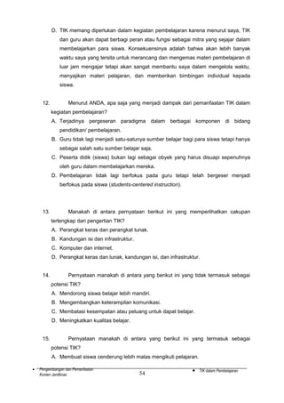 D. TIK memang diperlukan dalam kegiatan pembelajaran karena menurut saya, TIK
dan guru akan dapat berbagi peran atau fungsi sebagai mitra yang sejajar dalam
membelajarkan para siswa. Konsekuensinya adalah bahwa akan lebih banyak
waktu saya yang tersita untuk merancang dan mengemas materi pembelajaran di
luar jam mengajar tetapi akan sangat membantu saya dalam mengelola waktu,
menyajikan materi pelajaran, dan memberikan bimbingan individual kepada
siswa.
12.

Menurut ANDA, apa saja yang menjadi dampak dari pemanfaatan TIK dalam
kegiatan pembelajaran?
A. Terjadinya pergeseran paradigma dalam berbagai komponen di bidang
pendidikan/ pembelajaran.
B. Guru tidak lagi menjadi satu-satunya sumber belajar bagi para siswa tetapi hanya
sebagai salah satu sumber belajar saja.
C. Peserta didik (siswa) bukan lagi sebagai obyek yang harus disuapi sepenuhnya
oleh guru dalam membelajarkan mereka.
D. Pembelajaran tidak lagi berfokus pada guru tetapi telah bergeser menjadi
berfokus pada siswa (students-centered instruction).

13.

Manakah di antara pernyataan berikut ini yang memperlihatkan cakupan
terlengkap dari pengertian TIK?
A. Perangkat keras dan perangkat lunak.
B. Kandungan isi dan infrastruktur.
C. Komputer dan internet.
D. Perangkat keras dan lunak, kandungan isi, dan infrastruktur.

14.

Pernyataan manakah di antara yang berikut ini yang tidak termasuk sebagai
potensi TIK?
A. Mendorong siswa belajar lebih mandiri.
B. Mengembangkan keterampilan komunikasi.
C. Membatasi kesempatan atau peluang untuk dapat belajar.
D. Meningkatkan kualitas belajar.

15.

Pernyataan manakah di antara yang berikut ini yang termasuk sebagai
potensi TIK?
A. Membuat siswa cenderung lebih malas mengikuti pelajaran.

•

Pengembangan dan Pemanfaatan
Konten Jardiknas

54

•

TIK dalam Pembelajaran

 