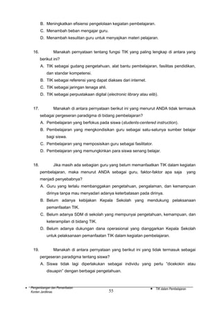 B. Meningkatkan efisiensi pengelolaan kegiatan pembelajaran.
C. Menambah beban mengajar guru.
D. Menambah kesulitan guru untuk menyajikan materi pelajaran.
16.

Manakah pernyataan tentang fungsi TIK yang paling lengkap di antara yang
berikut ini?
A. TIK sebagai gudang pengetahuan, alat bantu pembelajaran, fasilitas pendidikan,
dan standar kompetensi.
B. TIK sebagai referensi yang dapat diakses dari internet.
C. TIK sebagai jaringan tenaga ahli.
D. TIK sebagai perpustakaan digital (electronic library atau elib).

17.

Manakah di antara pernyataan berikut ini yang menurut ANDA tidak termasuk
sebagai pergeseran paradigma di bidang pembelajaran?
A. Pembelajaran yang berfokus pada siswa (students-centered instruction).
B. Pembelajaran yang mengkondisikan guru sebagai satu-satunya sumber belajar
bagi siswa.
C. Pembelajaran yang memposisikan guru sebagai fasilitator.
D. Pembelajaran yang memungkinkan para siswa senang belajar.

18.

Jika masih ada sebagian guru yang belum memanfaatkan TIK dalam kegiatan
pembelajaran, maka menurut ANDA sebagai guru, faktor-faktor apa saja

yang

menjadi penyebabnya?
A. Guru yang terlalu membanggakan pengetahuan, pengalaman, dan kemampuan
dirinya tanpa mau menyadari adanya keterbatasan pada dirinya.
B. Belum adanya kebijakan Kepala Sekolah yang mendukung pelaksanaan
pemanfaatan TIK.
C. Belum adanya SDM di sekolah yang mempunyai pengetahuan, kemampuan, dan
keterampilan di bidang TIK.
D. Belum adanya dukungan dana operasional yang dianggarkan Kepala Sekolah
untuk pelaksanaan pemanfaatan TIK dalam kegiatan pembelajaran.
19.

Manakah di antara pernyataan yang berikut ini yang tidak termasuk sebagai
pergeseran paradigma tentang siswa?
A. Siswa tidak lagi diperlakukan sebagai individu yang perlu ”dicekokin atau
disuapin” dengan berbagai pengetahuan.

•

Pengembangan dan Pemanfaatan
Konten Jardiknas

55

•

TIK dalam Pembelajaran

 