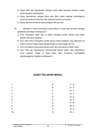 B. Siswa tidak lagi diperlakukan sebagai obyek tetapi bergeser menjadi subyek
dalam kegiatan pembelajaran.
C. Siswa diperlakukan sebagai pusat atau fokus dalam kegiatan pembelajaran
(students-centered instruction atau students-focused instruction).
D. Siswa diberikan perlakuan yang seragam oleh gurunya.
20.

Manakah di antara pernyataan yang berikut ini yang tidak termasuk sebagai
pergeseran paradigma tentang guru?
A. Guru merupakan salah satu di antara berbagai sumber belajar yang dapat
diakses oleh para siswanya.
B. Guru tidak harus menyajikan sendiri semua materi pelajaran yang ditentukan di
dalam kurikulum tetapi dapat berbagi dengan sumber belajar lainnya.
C. Guru merupakan orang yang merasa serba tahu semuanya di dalam kelas.
D. Guru tidak lagi mendominasi (memonopoli) seluruh waktu yang dialokasikan
untuk

kegiatan

belajar

di

kelas

tetapi

lebih

cenderung

memfasilitasi

penyelenggaraan kegiatan pembelajaran.

KUNCI TES AKHIR MODUL

1.

D

11. D

2.

B

12. A

3.

C

13. D

4.

C.

14. C

5.

D

15. B

6.

D

16. A

7.

D

17. B

8.

D

18. A

9.

C

19. D

10.

D

20. C

•

Pengembangan dan Pemanfaatan
Konten Jardiknas

56

•

TIK dalam Pembelajaran

 