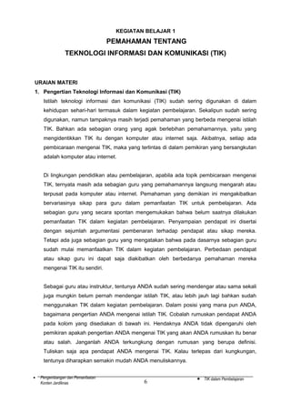 KEGIATAN BELAJAR 1

PEMAHAMAN TENTANG
TEKNOLOGI INFORMASI DAN KOMUNIKASI (TIK)

URAIAN MATERI
1. Pengertian Teknologi Informasi dan Komunikasi (TIK)
Istilah teknologi informasi dan komunikasi (TIK) sudah sering digunakan di dalam
kehidupan sehari-hari termasuk dalam kegiatan pembelajaran. Sekalipun sudah sering
digunakan, namun tampaknya masih terjadi pemahaman yang berbeda mengenai istilah
TIK. Bahkan ada sebagian orang yang agak berlebihan pemahamannya, yaitu yang
mengidentikkan TIK itu dengan komputer atau internet saja. Akibatnya, setiap ada
pembicaraan mengenai TIK, maka yang terlintas di dalam pemikiran yang bersangkutan
adalah komputer atau internet.
Di lingkungan pendidikan atau pembelajaran, apabila ada topik pembicaraan mengenai
TIK, ternyata masih ada sebagian guru yang pemahamannya langsung mengarah atau
terpusat pada komputer atau internet. Pemahaman yang demikian ini mengakibatkan
bervariasinya sikap para guru dalam pemanfaatan TIK untuk pembelajaran. Ada
sebagian guru yang secara spontan mengemukakan bahwa belum saatnya dilakukan
pemanfaatan TIK dalam kegiatan pembelajaran. Penyampaian pendapat ini disertai
dengan sejumlah argumentasi pembenaran terhadap pendapat atau sikap mereka.
Tetapi ada juga sebagian guru yang mengatakan bahwa pada dasarnya sebagian guru
sudah mulai memanfaatkan TIK dalam kegiatan pembelajaran. Perbedaan pendapat
atau sikap guru ini dapat saja diakibatkan oleh berbedanya pemahaman mereka
mengenai TIK itu sendiri.
Sebagai guru atau instruktur, tentunya ANDA sudah sering mendengar atau sama sekali
juga mungkin belum pernah mendengar istilah TIK, atau lebih jauh lagi bahkan sudah
menggunakan TIK dalam kegiatan pembelajaran. Dalam posisi yang mana pun ANDA,
bagaimana pengertian ANDA mengenai istilah TIK. Cobalah rumuskan pendapat ANDA
pada kolom yang disediakan di bawah ini. Hendaknya ANDA tidak dipengaruhi oleh
pemikiran apakah pengertian ANDA mengenai TIK yang akan ANDA rumuskan itu benar
atau salah. Janganlah ANDA terkungkung dengan rumusan yang berupa definisi.
Tuliskan saja apa pendapat ANDA mengenai TIK. Kalau terlepas dari kungkungan,
tentunya diharapkan semakin mudah ANDA menuliskannya.
•

Pengembangan dan Pemanfaatan
Konten Jardiknas

6

•

TIK dalam Pembelajaran

 