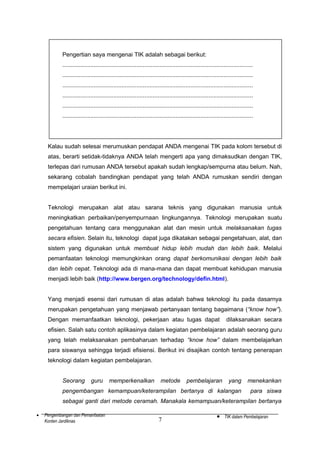 Pengertian saya mengenai TIK adalah sebagai berikut:
....................................................................................................................
....................................................................................................................
....................................................................................................................
....................................................................................................................
....................................................................................................................
....................................................................................................................

Kalau sudah selesai merumuskan pendapat ANDA mengenai TIK pada kolom tersebut di
atas, berarti setidak-tidaknya ANDA telah mengerti apa yang dimaksudkan dengan TIK,
terlepas dari rumusan ANDA tersebut apakah sudah lengkap/sempurna atau belum. Nah,
sekarang cobalah bandingkan pendapat yang telah ANDA rumuskan sendiri dengan
mempelajari uraian berikut ini.
Teknologi merupakan alat atau sarana teknis yang digunakan manusia untuk
meningkatkan perbaikan/penyempurnaan lingkungannya. Teknologi merupakan suatu
pengetahuan tentang cara menggunakan alat dan mesin untuk melaksanakan tugas
secara efisien. Selain itu, teknologi dapat juga dikatakan sebagai pengetahuan, alat, dan
sistem yang digunakan untuk membuat hidup lebih mudah dan lebih baik. Melalui
pemanfaatan teknologi memungkinkan orang dapat berkomunikasi dengan lebih baik
dan lebih cepat. Teknologi ada di mana-mana dan dapat membuat kehidupan manusia
menjadi lebih baik (http://www.bergen.org/technology/defin.html).
Yang menjadi esensi dari rumusan di atas adalah bahwa teknologi itu pada dasarnya
merupakan pengetahuan yang menjawab pertanyaan tentang bagaimana (“know how”).
Dengan memanfaatkan teknologi, pekerjaan atau tugas dapat

dilaksanakan secara

efisien. Salah satu contoh aplikasinya dalam kegiatan pembelajaran adalah seorang guru
yang telah melaksanakan pembaharuan terhadap “know how” dalam membelajarkan
para siswanya sehingga terjadi efisiensi. Berikut ini disajikan contoh tentang penerapan
teknologi dalam kegiatan pembelajaran.
Seorang

guru

memperkenalkan

metode

pembelajaran

yang

menekankan

pengembangan kemampuan/keterampilan bertanya di kalangan

para siswa

sebagai ganti dari metode ceramah. Manakala kemampuan/keterampilan bertanya
•

Pengembangan dan Pemanfaatan
Konten Jardiknas

7

•

TIK dalam Pembelajaran

 