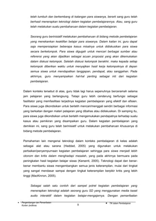telah tumbuh dan berkembang di kalangan para siswanya, berarti sang guru telah
berhasil menerapkan teknologi dalam kegiatan pembelajarannya. Atau, sang guru
telah melakukan suatu pembaharuan dalam kegiatan pembelajaran.
Seorang guru berinisiatif melakukan pembaharuan di bidang metode pembelajaran
yang menekankan keaktifan belajar para siswanya. Dalam kaitan ini, guru dapat
saja mempersiapkan beberapa kasus misalnya untuk didiskusikan para siswa
secara berkelompok. Para siswa digugah untuk mencari berbagai sumber atau
referensi yang akan dijadikan sebagai acuan proposisi yang akan dikemukakan
dalam diskusi kelompok. Setelah diskusi kelompok berakhir, maka kepada setiap
kelompok diberikan waktu untuk menyajikan hasil kerja kelompoknya di depan
semua siswa untuk mendapatkan tanggapan, pendapat, atau sanggahan. Pada
akhirnya, guru menyampaikan hal-hal penting sebagai inti dari kegiatan
pembelajaran.
Dalam konteks tersebut di atas, guru tidak lagi harus sepenuhnya berceramah selama
jam pelajaran yang berlangsung. Tetapi guru lebih cenderung berfungsi sebagai
fasilitator yang memfasilitasi terjadinya kegiatan pembelajaran yang efektif dan efisien.
Para siswa juga dikondisikan untuk berlatih mencari/menggali sendiri berbagai informasi
yang berkaitan dengan materi pelajaran yang dibahas atau didiskusikan. Di samping itu,
para siswa juga dikondisikan untuk berlatih mengemukakan pendapatnya terhadap suatu
kasus atau pemikiran yang disampaikan guru. Dalam kegiatan pembelajaran yang
demikian ini, sang guru telah berinisiatif untuk melakukan pembaharuan khususnya di
bidang metode pembelajaran.
Pemahaman lain mengenai teknologi dalam konteks pembelajaran di kelas adalah
sebagai alat atau sarana (Haddad, 2005) yang digunakan untuk melakukan
perbaikan/penyempurnaan kegiatan pembelajaran sehingga para siswa menjadi lebih
otonom dan kritis dalam menghadapi masalah, yang pada akhirnya bermuara pada
peningkatan hasil kegiatan belajar siswa (Karsenti, 2005). Teknologi dapat dan benarbenar membantu siswa mengembangkan semua jenis keterampilan, mulai dari tingkat
yang sangat mendasar sampai dengan tingkat keterampilan berpikir kritis yang lebih
tinggi (MacKinnon, 2005).
Sebagai salah satu contoh dari sampel potret kegiatan pembelajaran yang
menerapkan teknologi adalah seorang guru SD yang menggunakan media kaset
audio interaktif dalam kegiatan belajar-mengajarnya. Dengan pemanfaatan
•

Pengembangan dan Pemanfaatan
Konten Jardiknas

8

•

TIK dalam Pembelajaran

 
