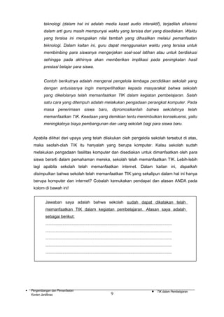 teknologi (dalam hal ini adalah media kaset audio interaktif), terjadilah efisiensi
dalam arti guru masih mempunyai waktu yang tersisa dari yang disediakan. Waktu
yang tersisa ini merupakan nilai tambah yang dihasilkan melalui pemanfaatan
teknologi. Dalam kaitan ini, guru dapat menggunakan waktu yang tersisa untuk
membimbing para siswanya mengerjakan soal-soal latihan atau untuk berdiskusi
sehingga pada akhirnya akan memberikan implikasi pada peningkatan hasil
prestasi belajar para siswa.
Contoh berikutnya adalah mengenai pengelola lembaga pendidikan sekolah yang
dengan antusiasnya ingin memperlihatkan kepada masyarakat bahwa sekolah
yang dikelolanya telah memanfaatkan TIK dalam kegiatan pembelajaran. Salah
satu cara yang ditempuh adalah melakukan pengadaan perangkat komputer. Pada
masa

penerimaan

siswa

baru,

dipromosikanlah

bahwa

sekolahnya

telah

memanfaatkan TIK. Keadaan yang demikian tentu menimbulkan konsekuensi, yaitu
meningkatnya biaya pembangunan dan uang sekolah bagi para siswa baru.
Apabila dilihat dari upaya yang telah dilakukan oleh pengelola sekolah tersebut di atas,
maka seolah-olah TIK itu hanyalah yang berupa komputer. Kalau sekolah sudah
melakukan pengadaan fasilitas komputer dan disediakan untuk dimanfaatkan oleh para
siswa berarti dalam pemahaman mereka, sekolah telah memanfaatkan TIK. Lebih-lebih
lagi apabila sekolah telah memanfaatkan internet. Dalam kaitan ini, dapatkah
disimpulkan bahwa sekolah telah memanfaatkan TIK yang sekalipun dalam hal ini hanya
berupa komputer dan internet? Cobalah kemukakan pendapat dan alasan ANDA pada
kolom di bawah ini!
Jawaban saya adalah bahwa sekolah sudah dapat dikatakan telah
memanfaatkan TIK dalam kegiatan pembelajaran. Alasan saya adalah
sebagai berikut:
..............................................................................................................
..............................................................................................................
..............................................................................................................
..............................................................................................................
..............................................................................................................

•

Pengembangan dan Pemanfaatan
Konten Jardiknas

9

•

TIK dalam Pembelajaran

 