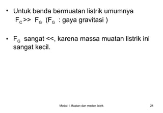 • Untuk benda bermuatan listrik umumnya
  FC >> FG (FG : gaya gravitasi )

• FG sangat <<, karena massa muatan listrik ini
  sangat kecil.




                 Modul 1 Muatan dan medan listrik   24
 