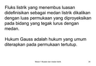 Fluks listrik yang menembus luasan
didefinisikan sebagai medan listrik dikalikan
dengan luas permukaan yang diproyeksikan
pada bidang yang tegak lurus dengan
medan.

Hukum Gauss adalah hukum yang umum
diterapkan pada permukaan tertutup.


               Modul 1 Muatan dan medan listrik   34
 