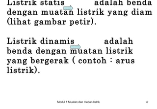 Listrik statis      adalah benda
dengan muatan listrik yang diam
(lihat gambar petir).

Listrik dinamis       adalah
benda dengan muatan listrik
yang bergerak ( contoh : arus
listrik).


           Modul 1 Muatan dan medan listrik   4
 