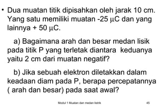 • Dua muatan titik dipisahkan oleh jarak 10 cm.
  Yang satu memiliki muatan -25 µC dan yang
  lainnya + 50 µC.
   a) Bagaimana arah dan besar medan lisik
 pada titik P yang terletak diantara keduanya
 yaitu 2 cm dari muatan negatif?
   b) Jika sebuah elektron diletakkan dalam
 keadaan diam pada P, berapa percepatannya
 ( arah dan besar) pada saat awal?
                 Modul 1 Muatan dan medan listrik   45
 