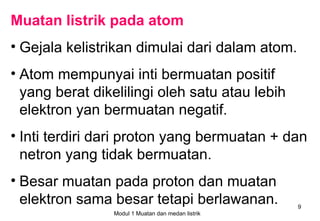 Muatan listrik pada atom
• Gejala kelistrikan dimulai dari dalam atom.
• Atom mempunyai inti bermuatan positif
  yang berat dikelilingi oleh satu atau lebih
  elektron yan bermuatan negatif.
• Inti terdiri dari proton yang bermuatan + dan
  netron yang tidak bermuatan.
• Besar muatan pada proton dan muatan
  elektron sama besar tetapi berlawanan.           9
                Modul 1 Muatan dan medan listrik
 