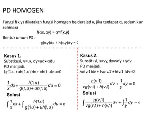 PD HOMOGEN
Fungsi f(x,y) dikatakan fungsi homogen berderajad n, jika terdapat α, sedemikian
sehingga
                          f(αx, αy) = αn f(x,y)
Bentuk umum PD :
                             g(x,y)dx + h(x,y)dy = 0
---------------------------------------------------------------------------------------------------------
Kasus 1.                                                 Kasus 2.
Substitusi, y=ux, dy=udx+xdu                             Substitusi, x=vy, dx=vdy + ydv
PD menjadi.                                              PD menjadi.
[g(1,u)+uh(1,u)]dx + xh(1,u)du=0                         yg(v,1)dv + [vg(v,1)+h(v,1)]dy=0

                                                                g (v ,1)            1
  1
    dx 
                h(1, u )
                               du  0                                         dv  dy  0
  x      g (1, u )  uh(1, u )                             vg(v ,1)  h(v ,1)      y
  Solusi                                                   Solusi
                                                                  g (v ,1)            1
  x
    1
      dx  
                    h(1, u )
                                   du  c                   vg(v ,1)  h(v ,1) dv   dy  c
                                                                                      y
             g (1, u )  uh(1, u )
 