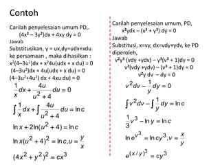 Contoh
                                     Carilah penyelesaian umum, PD,
Carilah penyelesaian umum PD,.
                                         x2ydx – (x3 + y3) dy = 0
    (4x2 – 3y2)dx + 4xy dy = 0
                                     Jawab
Jawab
                                     Substitusi, x=vy, dx=vdy+ydv, ke PD
Substitusikan, y = ux,dy=udx+xdu
                                     diperoleh,
ke persamaan , maka dihasilkan :
                                      v2y3 (vdy +ydv) – y3(v3 + 1)dy = 0
x2(4–3u2)dx + x24u(udx + x du) = 0
                                          v2(vdy +ydv) – (v3 + 1)dy = 0
 (4–3u2)dx + 4u(udx + x du) = 0
                                                  v2y dv – dy = 0
(4–3u2+4u2) dx + 4xu du) = 0
                                                      1
 1        4u                               v 2dv  dy  0
   dx        du  0                                  y
 x      u 24
                                                         1
   1        4u                              v 2dv   dy  ln c
  x dx   2 du  ln c                                  y
           u 4                             1 3
                                             v  ln y  ln c
 ln x  2 ln( u 2  4)  ln c              3
                                                v 3  ln cy 3 ,v  x
 ln x (u 2  4)2  ln c, u  y             ln e
                                                                   y
                                x
        2   2 2       3                     ( x / y )3  cy 3
 ( 4 x  y )  cx                         e
 