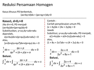 Reduksi Persamaan Homogen
Kasus khusus PD berbentuk,
                       (ax+by+d)dx + (px+qy+r)dy=0
---------------------------------------------------------------------------------------------------------
Kasus1, d=0,r=0                                         Contoh :
Jika d=r=0, PD menjadi                                  Carilah penyelesaian umum PD,
(ax+by)dx+(px+qy)dy=0                                   (x + 4y)dx + (4x + 2y)dy = 0
Substitusikan, y=ux,dy=udx+xdu                          Jawab
diperoleh,                                              Substitusi, y=ux,dy=udx+xdu. PD menjadi,
  x(a+bu)dx+x(p+qu)(udx+xdu) = 0                           x(1+4u)dx + x(4+2u)[udx+xdu] = 0
atau,                                                   atau,
  [a+(b+p)u+qu2]dx+x(p+qu) du = 0                       (1 + 8u + 2u2)dx + x (4 + 2u) du = 0

1          qu  p
  dx                     du  0                        1         2u  4
x        2
       qu  (b  p )u  a                                 dx                du  0
                                                        x      2u 2  8u  1
Solusi,
                                                       Solusi,
 1            qu  p
x dx  
            2
                             du  c                     1
                                                       x dx  
                                                                    2u  4
                                                                               du  c
          qu  (b  p )u  a                                        2  8u  1
                                                                 2u
 
