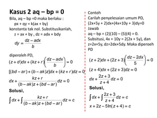 Kasus 2 aq – bp = 0                               Contoh
Bila, aq – bp =0 maka berlaku :                   Carilah penyelesaian umum PD,
   px + qy = k(ax + by)                           (2x+5y + 2)dx+(4x+10y + 3)dy=0
konstanta tak nol. Substitusikanlah,              Jawab
   z = ax + by , dz = adx + bdy                   aq – bp = (2)(10) – (5)(4) = 0.
          dz  adx                                Subsitusi, 4x + 10y = 2(2x + 5y), dan
   dy                                            z=2x+5y, dz=2dx+5dy. Maka diperoeh
              b
                                                  PD
diperoleh PD,
                        dz  adx                                      dz  2dx 
( z  d )dx  (kz  r )                          ( z  2)dx  (2z  3)          0
                                  0                                       5    
                            b    
[( bd  ar )  (b  ak )z ]dx  (kz  r )dz  0   ( z  4)dx  (2z  3)dz  0
              kz  r                                   2z  3
dx                          dz  0               dx          dz  0
     (b  ak )z  (bd  ar )                            z4
                                                  Solusi,
Solusi,
                                                           2z  3
                 kz  r
 dx   (b  ak )z  (bd  ar ) dz  c            dx  
                                                           z4
                                                                   dz  c

                                                  x  2z  5 ln( z  4)  c
 