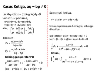 Kasus Ketiga, aq – bp ≠ 0
(ax+by+d)dx + (px+qy+r)dy=0            Substitusi kedua,
Substitusi pertama,                     v = uz dan dv = udz + zdu
  u=ax+by+d, du=adx+bdy
  v=px+qy+r, dv=pdx+qdy                kedalam persamaan homogen, sehingga
atau,  a b  dx   du              dihasilkan :
                
        p q  dy   dv 
                                       u(q–pz)du + u(az – b)(udz+zdu) = 0
diperoleh                              [az2 – (b+p)z + q]du + u(az–b)dz = 0
        qdu  bdv
  dx 
         aq  bp                        1          az  b
                                          du                     du  0
                                                 2
         pdu  adv                     u      az  (b  p )z  q
  dy 
          aq  bp                       Solusi,
  Sehingga diperolehPD                   1            az  b
    qdu  bdv        pdu  adv
                                        u du  
                                                    2
                                                                     du  c
  u            v                 0              az  (b  p )z  q
     aq  bp          aq  bp
  (qu  pv )du  (  bu  av )dv  0
 