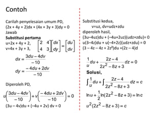 Contoh
 Carilah penyelesaian umum PD,              Substitusi kedua,
 (2x + 4y + 2)dx + (4x + 3y + 3)dy = 0            v=uz, dv=udz+zdu
 Jawab                                      diperoleh hasil,
 Substitusi pertama                         (3u–4uz)du + (–4u+2uz)(udz+zdu)= 0
 u=2x + 4y + 2,      2 4  dx  du      u(3–4z)du + u(–4+2z)(udz+zdu) = 0
 v=4x + 3y + 3,      4 3  dy   dv    (3 – 4z – 4z + 2z2)du +(2z – 4)d
                            
           3du  4dv
      dx                                     1         2z  4
               10                              du                dz  0
                                              u      2z 2  8z  3
            4du  2dv
      dy                                    Solusi,
                10
                                              1          2z  4
 Diperoleh PD,                               u du  
                                                         2
                                                                    dz  c
                                                       2z  8 z  3
  3du  4dv        4du  2dv                  1
                                             ln u  ln( 2z 2  8z  3)  ln c
u              v             0
   10                 10                     2
 (3u – 4v)du + (–4u + 2v) dv = 0             u 2 ( 2z 2  8 z  3 )  c
 