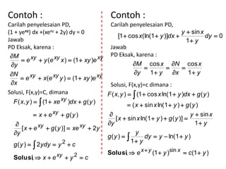 Contoh :                                     Contoh :
Carilah penyelesaian PD,                     Carilah penyelesaian PD,
(1 + yexy) dx +(xexy + 2y) dy = 0                                               y  sin x
                                                  [1  cos x(ln(1  y )]dx               dy  0
Jawab                                                                             1 y
PD Eksak, karena :                           Jawab
 M        xy  y (e xy x )  (1  xy )e xy PD Eksak, karena :
      e
 y                                                      M cos x N cos x
                                                                              
 N        xy  x (e xy y )  (1  xy )e xy               y     1 y      x 1  y
      e
 x                                          Solusi, F(x,y)=c dimana :
Solusi, F(x,y)=C, dimana                    F ( x, y )   (1  cos x ln(1  y )dx  g ( y )
  F ( x, y )   (1  xe xy )dx  g ( y )
                                                        ( x  sin x ln(1  y )  g ( y )
              x  e xy  g ( y )                                                  y  sin x
                                                [ x  sin x ln(1  y )  g ( y )] 
             xy  g ( y )]  xe xy  2y    y                                         1 y
       [x  e
   y                                                      y
                                            g(y )            dy  y  ln(1  y )
                                                        1 y
  g ( y )   2ydy  y 2  c
                                            Solusi,  e x  y (1  y )sin x  c (1  y )
  Solusi,  x  e xy  y 2  c
 