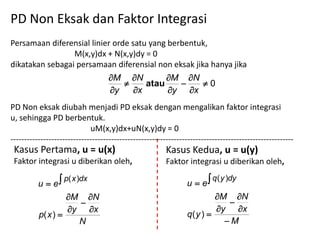 PD Non Eksak dan Faktor Integrasi
Persamaan diferensial linier orde satu yang berbentuk,
                 M(x,y)dx + N(x,y)dy = 0
dikatakan sebagai persamaan diferensial non eksak jika hanya jika
                                    M N        M N
                                           atau      0
                                    y   x      y x
PD Non eksak diubah menjadi PD eksak dengan mengalikan faktor integrasi
u, sehingga PD berbentuk.
                             uM(x,y)dx+uN(x,y)dy = 0
--------------------------------------------------------------------------------------------------------
 Kasus Pertama, u = u(x)                                 Kasus Kedua, u = u(y)
 Faktor integrasi u diberikan oleh,                      Faktor integrasi u diberikan oleh,

          u  e                                                u  e
                   p( x )dx                                               q ( y )dy

                   M N                                                 M N
                                                                           
                   y x                                                 y x
          p( x )                                               q( y ) 
                     N                                                     M
 