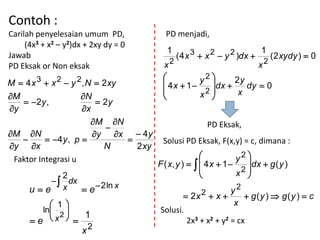 Contoh :
Carilah penyelesaian umum PD,            PD menjadi,
     (4x3 + x2 – y2)dx + 2xy dy = 0
                                          1      3  x 2  y 2 )dx  1 ( 2 xydy )  0
Jawab                                        (4x
                                           2                         2
PD Eksak or Non eksak                   x                                 x
        3     2     2                               y2 
M  4 x  x  y , N  2 xy               4x  1       dx  2y dy  0
                                                    x2       x
M                   N                                
    2 y ,               2y
y                   x
                       M N                            PD Eksak,
                            
M N                   y x  4 y
          4 y , p                  Solusi PD Eksak, F(x,y) = c, dimana :
y x                      N    2 xy
 Faktor Integrasi u                                                y2 
                                       F ( x, y )    4 x  1       dx  g ( y )
                                                                   x2 
            2                                                         
           dx
      ue x      e  2 ln x                                 2
                                                    2  x  y  g(y )  g(y )  c
                                                2x
            1                                                     x
         ln                          Solusi.
             2  1
       e x                                    2x3 + x2 + y2 = cx
                 2
                        x
 