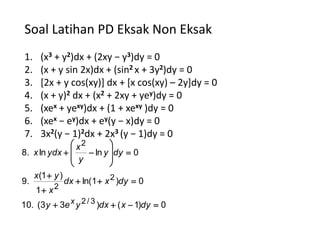 Soal Latihan PD Eksak Non Eksak
1.     (x3 + y2)dx + (2xy − y3)dy = 0
2.     (x + y sin 2x)dx + (sin2 x + 3y2)dy = 0
3.     [2x + y cos(xy)] dx + [x cos(xy) – 2y]dy = 0
4.     (x + y)2 dx + (x2 + 2xy + yey)dy = 0
5.     (xex + yexy)dx + (1 + xexy )dy = 0
6.     (xex − ey)dx + ey(y − x)dy = 0
7.     3x2(y − 1)2dx + 2x3 (y − 1)dy = 0
               x2        
8. x ln ydx       ln y dy  0
               y         
                         
     x (1  y )
9.                dx  ln(1  x 2 )dy  0
     1 x 2
10. (3 y  3e x y 2 / 3 )dx  ( x  1)dy  0
 