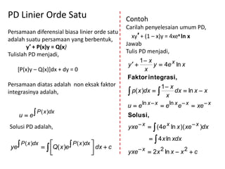 PD Linier Orde Satu                                      Contoh
                                                         Carilah penyelesaian umum PD,
Persamaan diferensial biasa linier orde satu
                                                            xy′ + (1 – x)y = 4xex ln x
adalah suatu persamaan yang berbentuk,
                                                         Jawab
        y′ + P(x)y = Q(x)
Tulislah PD menjadi,                                     Tulis PD menjadi,
                                                                1 x
                                                          y         y  4e x ln x
      [P(x)y – Q(x)]dx + dy = 0                                   x
                                                          Faktor integrasi,
Persamaan diatas adalah non eksak faktor                                 1 x
integrasinya adalah,                                       p( x )dx  
                                                                           x
                                                                               dx  ln x  x

                                                         u  e ln x  x  e ln x e  x  xe  x
      u  e
                P ( x )dx
                                                         Solusi,
Solusi PD adalah,                                        yxe  x   ( 4e x ln x )( xe  x )dx
                                                                    4 x ln xdx
       P ( x )dx                  P ( x )dx 
 ye                   Q( x )e               dx  c
                                                       yxe  x  2 x 2 ln x  x 2  c
 