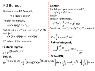 PD Bernoulli                                     Contoh
                                                 Carilah pernyelesaian umum PD,
Bentuk umum PD Bernoulli,                            xy′ + y = y3 x3 ln x
         y′ + P(x)y = Q(x)yn                     Jawab
                                                 Tulislah PD menjadi,
Tulislah PD menjadi,
                                                   y  3 y   y  2  x 2 ln x
                                                               1
     yny′ + P(x)y1–n = Q(x)                                    x
                                                 Substitusi, z = y–2, z′=–2y–3 y′, PD menjadi,
Substitusi, z = y1–n,dan z′=(1–n)y–n y′, PD
menjadi
                                                     2
   z′ + (1 – n)P(x)z = (1 – n)Q(x)                z  z  2 x 2 ln x
                                                     x
PD adalah linier orde satu,                       Faktor integrasi,
Faktor integrasi,                                      2
                                                       x dx     2 ln x  1
                                                  ue        e
u  e
         (1 n )P ( x ) dx
                                                                           x2
Solusi,                                           Solusi PD,

    (1 n )P ( x )dx  (1  n )Q( x )e  (1 n )P ( x )dx  dx  c z  2 x 2 ln x  1 dx  c
ze                     
                        
                                                            
                                                                     2             
                                                                                      2
                                                                                     x 
                                                                                         
                                                                    x
 