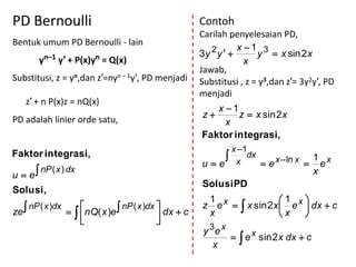 PD Bernoulli                                              Contoh
                                                          Carilah penyelesaian PD,
Bentuk umum PD Bernoulli - lain
                                                                     x 1 3
                                                          3y 2 y        y  x sin 2 x
         yn–1 y′ + P(x)yn = Q(x)                                       x
                                                          Jawab,
Substitusi, z = yn,dan z′=nyn – 1y′, PD menjadi           Substitusi , z = y3,dan z′= 3y2y′, PD
                                                          menjadi
     z′ + n P(x)z = nQ(x)
                                                             x 1
PD adalah linier orde satu,                               z      z  x sin 2 x
                                                               x
                                                          Faktor integrasi,
                                                               x 1
Faktor integrasi,                                              x dx
                                                                      e x  ln x  e x
                                                                                   1
                                                          ue
u  e
          nP ( x ) dx                                                                      x
                                                          Solusi PD
Solusi,
                                                           1                  1    
      nP ( x )dx                  nP ( x )dx           z e x   x sin 2 x  e x  dx  c
ze                    nQ( x )e              dx  c    x                  x    
                                              
                                                           y 3e x
                                                                    e x sin 2 x dx  c
                                                              x
 