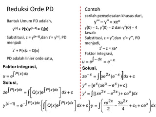 Reduksi Orde PD                                      Contoh
                                                       carilah penyelesaian khusus dari,
  Bantuk Umum PD adalah,                                      y′′′ – y′′ = xex
        y(n) + P(x)y(n–1) = Q(x)                       y(0) = 1, y′(0) = 2 dan y′′(0) = 4
                                                       Jawab
  Substitusi, z = y(n–1),dan z′= y(n), PD              Substitusi, z = y′′,dan z′= y′′′, PD
  menjadi                                              menjadi,
                                                                z′ – z = xex
        z′ + P(x)z = Q(x)
                                                       Faktor integrasi,
                                                     u  e
  PD adalah linier orde satu,                                  dx
                                                                      e x
Faktor integrasi,                                    Solusi,
u  e
          P ( x ) dx
                                                      ze  x     xe 2x (e  x )dx  c
Solusi,
                                                      y   [e x ( xe x  e x )  c ]
                              P ( x )dx 
ze              Q( x )e 
       P ( x )dx
                                         dx  c
                                         
                                                        y    [( xe 2 x  e 2 x )  ce x ]dx

  ( n 1)  e   P ( x )dx  Q( x )e  P ( x )dx  dx  c          xe 2 x 3e 2 x                 
y                                                        y                       c1  ce x dx
                                                                                                    
                                                                  2             4               
 