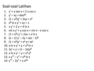 Soal-soal Latihan
1. y′ + y tan x = 2 x cos x
2. y′ – xy = 6xe2x
3. (1 + x2)y′ + 2xy = x2
4. x2 ln x y′ + xy = 1
5. x y′ + 2 y = 4 ln x
6. sin x y′ + y cos x = sin x – x cos x
7. (1 + x2) y′ + 2xy = x ln x
8. (x – 1) y′ – 2y = x(x − 1)4
9. (1 + ex)y′ + ex y= xex
10. x ln x y′ + y = x3 ln x
11. 3y′ + y = (1 − 2x)y4
12. x ln x y′ – y = x3 y2
13. x y′′′ – y′′ = x4 ln x
14. y′′′ – 2y′′ = x e2x
 