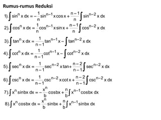 Rumus-rumus Reduksi
                                   n1
  
1). sinn x dx   sinn1 x cos x 
                                       sinn 2 x dx
                  1
                 n                  n
                                   n1
  
2). cosn x dx  cosn1 x sin x 
                                       
                                       cosn 2 x dx
                 1
                 n                  n

                                
                    tann1 x  tann 2 x dx
                 1
3). tann x dx 
                n1

                                
                    cotn1 x  cotn 2 x dx
                 1
4). cotn x dx 
                n1
                                      n2
                    sec n 2 x tan 
                                      n1
                                           sec n 2 x dx
                  1
5). sec n x dx 
                 n1
                                        n2
                    csc n 2 x cot x 
                                           csc n 2 x dx
                  1
6). csc n x dx 
                 n1                    n1
                    xn
7). x sin bx dx   cos bx   xn1 cos bx dx
      n                          n
                     b           b
                    xn
                       sinbx   xn1 sinbx dx
                                n
8). x cos bx dx 
      n
                    b           b
 