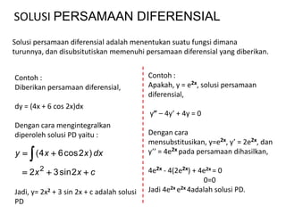 SOLUSI PERSAMAAN DIFERENSIAL
Solusi persamaan diferensial adalah menentukan suatu fungsi dimana
turunnya, dan disubsitutiskan memenuhi persamaan diferensial yang diberikan.


Contoh :                                    Contoh :
Diberikan persamaan diferensial,            Apakah, y = e2x, solusi persamaan
                                            diferensial,
dy = (4x + 6 cos 2x)dx
                                            y” – 4y’ + 4y = 0
Dengan cara mengintegralkan
diperoleh solusi PD yaitu :                 Dengan cara
                                            mensubstitusikan, y=e2x, y’ = 2e2x, dan
     
y  ( 4 x  6 cos 2 x ) dx                  y’’ = 4e2x pada persamaan dihasilkan,

   2 x 2  3 sin 2 x  c                   4e2x - 4(2e2x) + 4e2x = 0
                                                              0=0
Jadi, y= 2x2 + 3 sin 2x + c adalah solusi   Jadi 4e2x e2x 4adalah solusi PD.
PD
 
