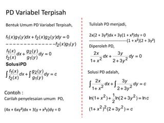PD Variabel Terpisah
Bentuk Umum PD Variabel Terpisah,             Tulislah PD menjadi,

f1( x )g1( y )dx  f2 ( x )g 2 ( y )dy  0    2x(2 + 3y2)dx + 3y(1 + x2)dy = 0
                                              ---------------------------(1 + x2)(2 + 3y2)
              f2 ( x )g1( y )   Diperoleh PD,
f1( x )      g (y )
         dx  2      dy  0                       2x
                                                         dx 
                                                                      3y
                                                                             dy  0
f2 ( x )     g1( y )
                                               1 x 2            2  3y 2
Solusi PD
  f1( x )        g (y )                       Solusi PD adalah,
 f2 ( x ) dx   2
                 g1( y )
                         dy  c
                                                   2x                   3y
                                                        2
                                                             dx  
                                                                               2
                                                                                   dy  c
                                                  1 x                2  3y
Contoh :                                                    1
Carilah penyelesaian umum PD,                 ln(1  x 2 )  ln( 2  3 y 2 )  ln c
                                                            2
(4x + 6xy2)dx + 3(y + x2y)dy = 0              (1  x 2 )2 (2  3 y 2 )  c
 