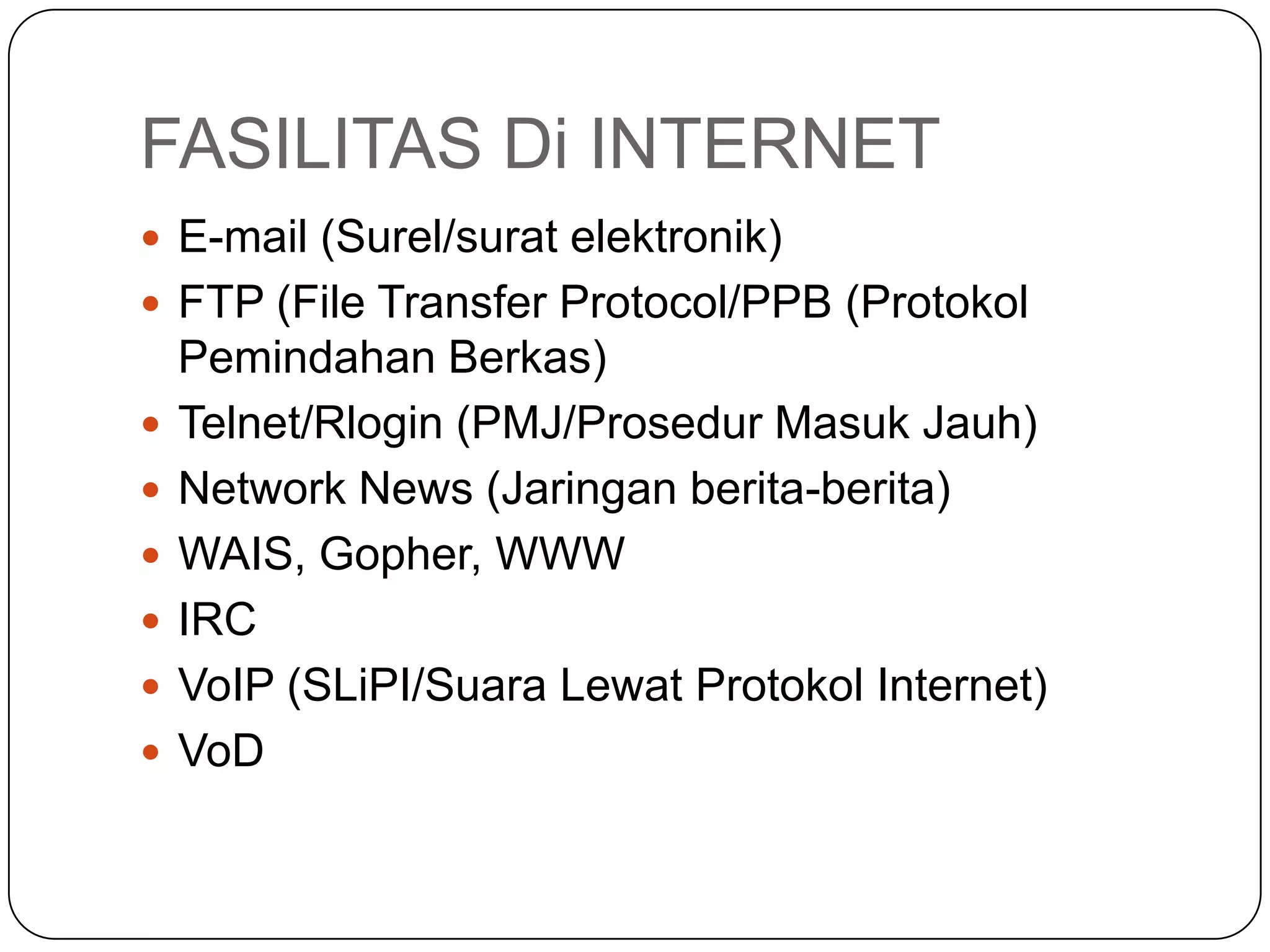 FASILITAS Di INTERNET
 E-mail (Surel/surat elektronik)
 FTP (File Transfer Protocol/PPB (Protokol
Pemindahan Berkas)
 Telnet/Rlogin (PMJ/Prosedur Masuk Jauh)
 Network News (Jaringan berita-berita)
 WAIS, Gopher, WWW
 IRC
 VoIP (SLiPI/Suara Lewat Protokol Internet)
 VoD
 