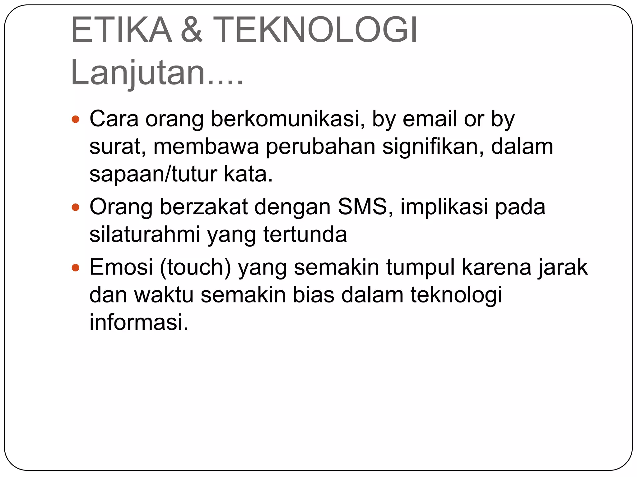 ETIKA & TEKNOLOGI
Lanjutan....
 Cara orang berkomunikasi, by email or by
surat, membawa perubahan signifikan, dalam
sapaan/tutur kata.
 Orang berzakat dengan SMS, implikasi pada
silaturahmi yang tertunda
 Emosi (touch) yang semakin tumpul karena jarak
dan waktu semakin bias dalam teknologi
informasi.
 