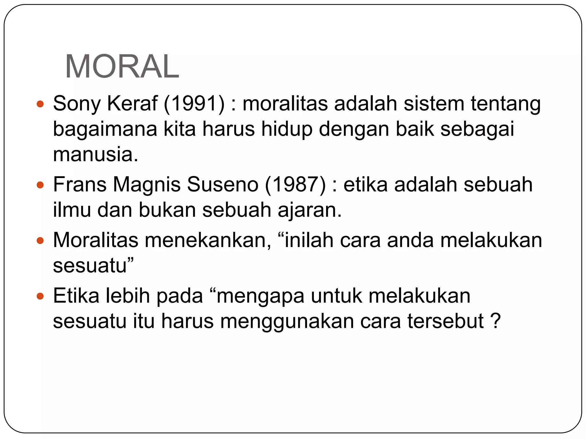 MORAL
 Sony Keraf (1991) : moralitas adalah sistem tentang
bagaimana kita harus hidup dengan baik sebagai
manusia.
 Frans Magnis Suseno (1987) : etika adalah sebuah
ilmu dan bukan sebuah ajaran.
 Moralitas menekankan, “inilah cara anda melakukan
sesuatu”
 Etika lebih pada “mengapa untuk melakukan
sesuatu itu harus menggunakan cara tersebut ?
 