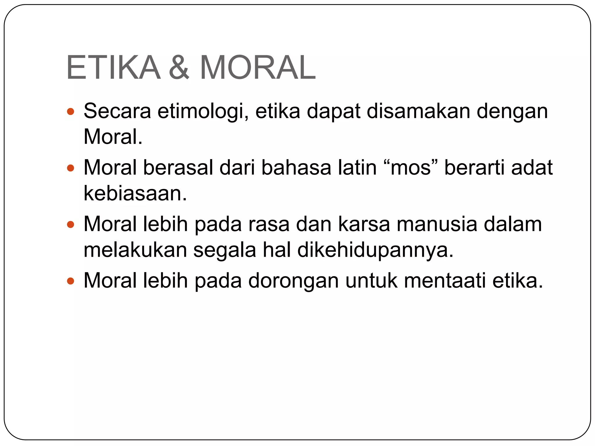 ETIKA & MORAL
 Secara etimologi, etika dapat disamakan dengan
Moral.
 Moral berasal dari bahasa latin “mos” berarti adat
kebiasaan.
 Moral lebih pada rasa dan karsa manusia dalam
melakukan segala hal dikehidupannya.
 Moral lebih pada dorongan untuk mentaati etika.
 