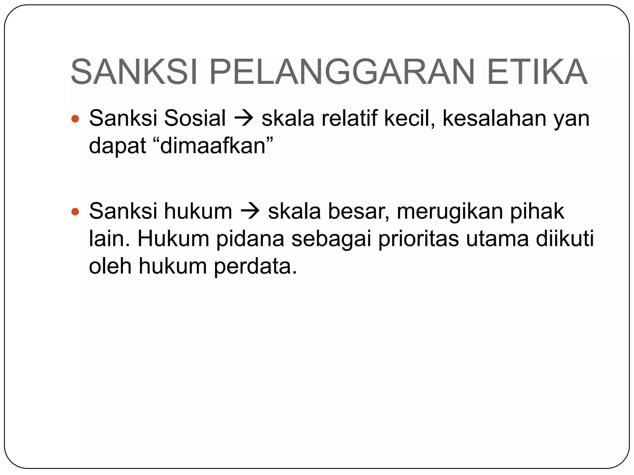SANKSI PELANGGARAN ETIKA
 Sanksi Sosial  skala relatif kecil, kesalahan yan
dapat “dimaafkan”
 Sanksi hukum  skala besar, merugikan pihak
lain. Hukum pidana sebagai prioritas utama diikuti
oleh hukum perdata.
 