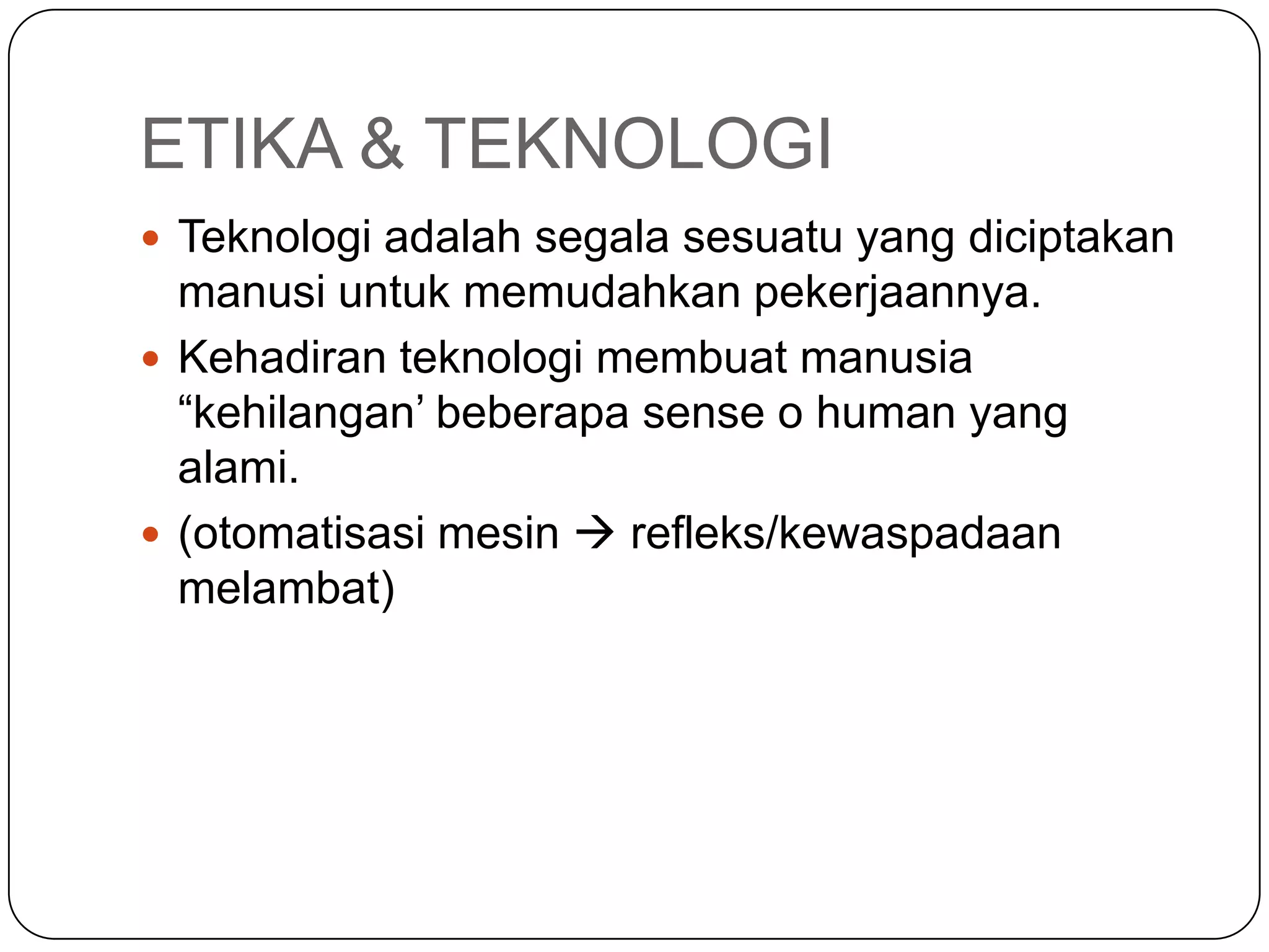ETIKA & TEKNOLOGI
 Teknologi adalah segala sesuatu yang diciptakan
manusi untuk memudahkan pekerjaannya.
 Kehadiran teknologi membuat manusia
“kehilangan’ beberapa sense o human yang
alami.
 (otomatisasi mesin  refleks/kewaspadaan
melambat)
 