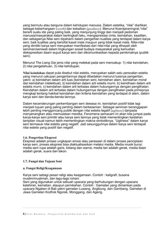 yang bermutu atau berguna dalam kehidupan manusia. Dalam estetika, “nilai” diartikan
sebagai keberhargaan (worth) dan kebaikan (goodness). Menurut Koentjaraningrat,“nilai”
berarti suatu ide yang paling baik, yang menjunjung tinggi dan menjadi pedoman
manusia/masyarakat dalam bertingkah laku, mengapresiasi cinta, keindahan, keadilan,
dan sebagainya Nilai seni dipahami dalam pengertian kualitas yang terdapat dalam karya
seni, baik kualitas yang bersifat kasat mata maupun yang tidak kasat mata. Nilai-nilai
yang dimiliki karya seni merupakan manifestasi dari nilai-nilai yang dihayati oleh
seniman/seniwati dalam lingkungan sosial budaya masyarakat yang kemudian
diekspresikan daam wujud karya seni dan dikomunikasikan kepada penikmatnya (publik
seni).
Menurut The Liang Gie jenis nilai yang melekat pada seni mencakup: 1) nilai keindahan,
2) nilai pengetahuan, 3) nilai kehidupan.
Nilai keindahan dapat pula disebut nilai estetis, merupakan salah satu persoalan estetis
yang menurut cakupan pengertiannya dapat dibedakan menurut luasnya pengertian,
yakni: a) keindahan dalam arti luas (keindahan seni, keindahan alam, keindahan moral
dan keindahan intelektual), b) keindahan dalam arti estetis murni, b) keindhaan dalam arti
estetis murni, c) keindahan dalam arti terbatas dalam hubungannya dengan penglihatan.
Keindahan dalam arti terbatas dalam hubungannya dengan penglihatan pada prinsipnya
mengkaji tentang hakikat keindahan dan kriteria keindahan yang terdapat di alam, dalam
karya seni dan benda-benda lainnya.
Dalam kecenderungan perkembangan seni dewasa ini, keindahan positif tidak lagi
menjadi tujuan yang paling penting dalam berkesenian. Sebagai seniman beranggapan
lebih penting menggoncang publik dengan nilai estetis legatif (ugliness) daripada
menyenangkan atau memuaskan mereka. Fenomena semacam ini akan kita jumpai pada
karya-karya seni primitir atau karya seni lainnya yang tidak mementingkan keidahan
tampilan visual namun lebih mementingkan makna simboliknya. “Ugliness” dalam karya
seni termasuk nilai estetis yang negatif. Jadi sesungguhnya dalam karya seni terdapat
nilai estetis yang positif dan negatif.
1.6. Pengertian Ekspresi
Ekspresi adalah proses ungkapan emosi atau perasaan di dalam proses penciptaan
karya seni, proses ekspresi bisa diaktualisasikan melalui media. Media musik bunyi;
media seni rupa adalah garis, bidang dan warna; media tari adalah gerak, media teaer
adalah gerak, suara dan lakon.
1.7. Fungsi dan Tujuan Seni
a. Fungsi Religi/Keagamaan
Karya seni sebagi pesan religi atau keagamaan. Contoh : kaligrafi, busana
muslim/muslimah, dan lagu-lago rohani
Seni yang digunakan untuk sebuah upacara yang berhubungan dengan upacara
kelahiran, kematian, ataupun pernikahan. Contoh : Gamelan yang dimainkan pada
upacara Ngaben di Bali yakni gamelan Luwang, Angklung, dan Gambang. Gamelan di
Jawa Gamelan Kodhok Ngorek, Monggang, dan Ageng.
6 | S e n i B u a d a y a – P e n g e r t i a n K e b u d a y a a n d a n S e n i
 