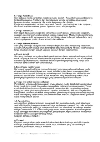 b. Fungsi Pendidikan
Seni sebagai media pendidikan misalnya musik. Contoh : Ansambel karena didalamnya
terdapat kerjasama, Angklung dan Gamelan juga bernilai pendidikan dikarenakan
kesenian tersebut mempunyai nilai sosial, kerjasama, dan disiplin.
Pelajaran menggunakan bantuan karya seni. Contoh : gambar ilustrasi buku pelajaran,
film ilmiah atau dokumenter, poster, lagu anak-anak, alat peraga IPA
c. Fungsi Komunikasi
Seni dapat digunakan sebagai alat komunikasi seperti pesan, kritik sosial, kebijakan,
gagasan, dan memperkenalkan produk kepada masyarakat. Melalui media seni tertentu
seperti, wayang kulit, wayang orang dan seni teater, dapat pula syair sebuah lagu yang
mempunyai pesan, poster, drama komedi, dan reklame.
d. Fungsi Rekreasi/Hiburan
Seni yang berfungsi sebagai sarana melepas kejenuhan atau mengurangi kesedihan,
sebuah pertunjukan khusus untuk berekspresi atau mengandung hiburan, kesenian yang
tanpa dikaitkan dengan sebuah upacara ataupun dengan kesenian lain.
e. Fungsi Artistik
Seni yang berfungsi sebagai media ekspresi seniman dalam menyajikan karyanya tidak
untuk hal yang komersial, misalnya terdapat pada musik kontemporer, tari kontemporer,
dan seni rupa kontemporer, tidak bias dinikmati pendengar/pengunjung, hanya bisa
dinikmati para seniman dan komunitasnya.
f. Fungsi Guna (seni terapan)
Karya seni yang dibuat tanpa memperhitungkan kegunaannya kecuali sebagai media
ekspresi disebut sebagai karya seni murni, sebaliknya jika dalam proses penciptaan
seniman harus mempertimbangkan aspek kegunaan, hasil karya seni ini disebut seni
guna atau seni terapan. Contoh : Kriya, karya seni yang dapat dipergunakan untuk
perlengkapan/peralatan rumah tangga yang berasal dai gerabah dan rotan.
g. Fungsi Seni untuk Kesehatan (Terapi)
Pengobatan untuk penderita gangguan physic ataupun medis dapat distimulasi melalui
terapi musik, jenis musik disesuaikan dengan latar belakang kehidupan pasien. Terapi
musik telah terbukti mampu digunakan untuk menyembuhkan penyandang autisme,
gangguan psikologis trauma pada suatu kejadian, dan lain-lain. Menurut Siegel (1999)
menyatakan bahwa musik klasik menghasilkan gelombang alfa yang menenangkan yang
dapat merangsang sistem limbic jarikan neuron otak. Menurut Gregorian bahwa gamelan
dapat mempertajam pikiran.
1.8. Apresiasi Seni
Apresiasi Seni adalah menikmati, menghayati dan merasakan suatu objek atau karya
seni lebih tepat lagi dengan mencermati karya seni dengan mengerti dan peka terhadap
segi-segi estetiknya, sehingga mampu menikmati dan memaknai karya-karya tersebut
dengan semestinya. S.E. Effendi mengungkapkan bahwa apresiasi adalah mengenali
karya sehingga menumbuhkan pengertian, penghargaan, kepekaan untuk mencermati
kelebihan dan kekurangan terhadap karya.
Kegiatan apresiasi meliputi :
a. Persepsi
Kegiatan mengenalkan pada anak didik akan bentuk-bentuk karya seni di Indonesia,
misalnya, mengenalkan tari-tarian, musik, rupa, dan teater yang berkembang di
Indonesia, baik tradisi, maupun moderen.
7 | S e n i B u a d a y a – P e n g e r t i a n K e b u d a y a a n d a n S e n i
 