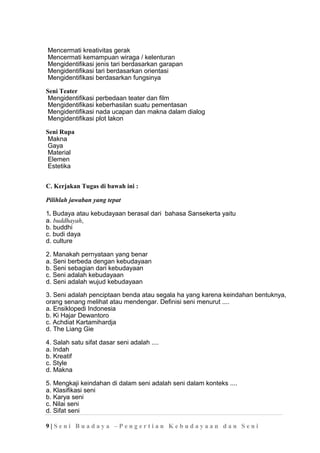 Mencermati kreativitas gerak
Mencermati kemampuan wiraga / kelenturan
Mengidentifikasi jenis tari berdasarkan garapan
Mengidentifikasi tari berdasarkan orientasi
Mengidentifikasi berdasarkan fungsinya
Seni Teater
Mengidentifikasi perbedaan teater dan film
Mengidentifikasi keberhasilan suatu pementasan
Mengidentifikasi nada ucapan dan makna dalam dialog
Mengidentifikasi plot lakon
Seni Rupa
Makna
Gaya
Material
Elemen
Estetika
C. Kerjakan Tugas di bawah ini :
Pilihlah jawaban yang tepat
1. Budaya atau kebudayaan berasal dari bahasa Sansekerta yaitu
a. buddhayah,
b. buddhi
c. budi daya
d. culture
2. Manakah pernyataan yang benar
a. Seni berbeda dengan kebudayaan
b. Seni sebagian dari kebudayaan
c. Seni adalah kebudayaan
d. Seni adalah wujud kebudayaan
3. Seni adalah penciptaan benda atau segala ha yang karena keindahan bentuknya,
orang senang melihat atau mendengar. Definisi seni menurut ....
a. Ensiklopedi Indonesia
b. Ki Hajar Dewantoro
c. Achdiat Kartamihardja
d. The Liang Gie
4. Salah satu sifat dasar seni adalah ....
a. Indah
b. Kreatif
c. Style
d. Makna
5. Mengkaji keindahan di dalam seni adalah seni dalam konteks ....
a. Klasifikasi seni
b. Karya seni
c. Nilai seni
d. Sifat seni
9 | S e n i B u a d a y a – P e n g e r t i a n K e b u d a y a a n d a n S e n i
 
