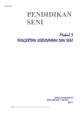[Type text]
PENDIDIKAN
SENI
Modul 1
PENGERTIAN KEBUDAYAAN DAN SENI
DINAS PENDIDIKAN
SMA NEGERI 1 METRO
2011
0 | S e n i B u a d a y a – P e n g e r t i a n K e b u d a y a a n d a n S e n i
 