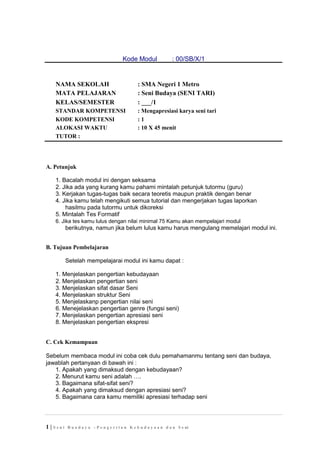Kode Modul : 00/SB/X/1
NAMA SEKOLAH
MATA PELAJARAN
KELAS/SEMESTER
: SMA Negeri 1 Metro
: Seni Budaya (SENI TARI)
: ___/1
STANDAR KOMPETENSI : Mengapresiasi karya seni tari
KODE KOMPETENSI
ALOKASI WAKTU
: 1
: 10 X 45 menit
TUTOR :
A. Petunjuk
1. Bacalah modul ini dengan seksama
2. Jika ada yang kurang kamu pahami mintalah petunjuk tutormu (guru)
3. Kerjakan tugas-tugas baik secara teoretis maupun praktik dengan benar
4. Jika kamu telah mengikuti semua tutorial dan mengerjakan tugas laporkan
hasilmu pada tutormu untuk dikoreksi
5. Mintalah Tes Formatif
6. Jika tes kamu lulus dengan nilai minimal 75 Kamu akan mempelajari modul
berikutnya, namun jika belum lulus kamu harus mengulang memelajari modul ini.
B. Tujuan Pembelajaran
Setelah mempelajarai modul ini kamu dapat :
1. Menjelaskan pengertian kebudayaan
2. Menjelaskan pengertian seni
3. Menjelaskan sifat dasar Seni
4. Menjelaskan struktur Seni
5. Menjelaskanp pengertian nilai seni
6. Menejelaskan pengertian genre (fungsi seni)
7. Menjelaskan pengertian apresiasi seni
8. Menjelaskan pengertian ekspresi
C. Cek Kemampuan
Sebelum membaca modul ini coba cek dulu pemahamanmu tentang seni dan budaya,
jawablah pertanyaan di bawah ini :
1. Apakah yang dimaksud dengan kebudayaan?
2. Menurut kamu seni adalah ….
3. Bagaimana sifat-sifat seni?
4. Apakah yang dimaksud dengan apresiasi seni?
5. Bagaimana cara kamu memiliki apresiasi terhadap seni
1 | S e n i B u a d a y a – P e n g e r t i a n K e b u d a y a a n d a n S e ni
 
