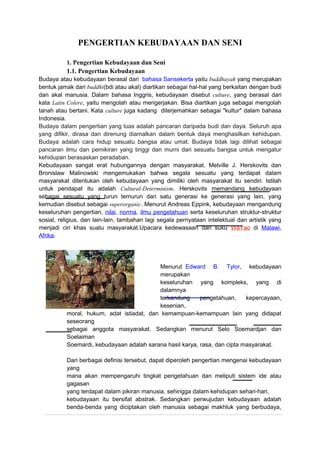 PENGERTIAN KEBUDAYAAN DAN SENI
1. Pengertian Kebudayaan dan Seni
1.1. Pengertian Kebudayaan
Budaya atau kebudayaan berasal dari bahasa Sansekerta yaitu buddhayah yang merupakan
bentuk jamak dari buddhi(bdi atau akal) diartikan sebagai hal-hal yang berkaitan dengan budi
dan akal manusia. Dalam bahasa Inggris, kebudayaan disebut culture, yang berasal dari
kata Latin Colere, yaitu mengolah atau mengerjakan. Bisa diartikan juga sebagai mengolah
tanah atau bertani. Kata culture juga kadang diterjemahkan sebagai "kultur" dalam bahasa
Indonesia.
Budaya dalam pengertian yang luas adalah pancaran daripada budi dan daya. Seluruh apa
yang difikir, dirasa dan direnung diamalkan dalam bentuk daya menghasilkan kehidupan.
Budaya adalah cara hidup sesuatu bangsa atau umat. Budaya tidak lagi dilihat sebagai
pancaran ilmu dan pemikiran yang tinggi dan murni dari sesuatu bangsa untuk mengatur
kehidupan berasaskan peradaban.
Kebudayaan sangat erat hubungannya dengan masyarakat. Melville J. Herskovits dan
Bronislaw Malinowski mengemukakan bahwa segala sesuatu yang terdapat dalam
masyarakat ditentukan oleh kebudayaan yang dimiliki oleh masyarakat itu sendiri. Istilah
untuk pendapat itu adalah Cultural-Determinism. Herskovits memandang kebudayaan
sebagai sesuatu yang turun temurun dari satu generasi ke generasi yang lain, yang
kemudian disebut sebagai superorganic. Menurut Andreas Eppink, kebudayaan mengandung
keseluruhan pengertian, nilai, norma, ilmu pengetahuan serta keseluruhan struktur-struktur
sosial, religius, dan lain-lain, tambahan lagi segala pernyataan intelektual dan artistik yang
menjadi ciri khas suatu masyarakat.Upacara kedewasaan dari suku WaYao di Malawi,
Afrika.
Menurut Edward B. Tylor, kebudayaan
merupakan
keseluruhan yang kompleks, yang di
dalamnya
terkandung pengetahuan, kepercayaan,
kesenian,
moral, hukum, adat istiadat, dan kemampuan-kemampuan lain yang didapat
seseorang
sebagai anggota masyarakat. Sedangkan menurut Selo Soemardjan dan
Soelaiman
Soemardi, kebudayaan adalah sarana hasil karya, rasa, dan cipta masyarakat.
Dari berbagai definisi tersebut, dapat diperoleh pengertian mengenai kebudayaan
yang
mana akan mempengaruhi tingkat pengetahuan dan meliputi sistem ide atau
gagasan
yang terdapat dalam pikiran manusia, sehingga dalam kehidupan sehari-hari,
kebudayaan itu bersifat abstrak. Sedangkan perwujudan kebudayaan adalah
benda-benda yang diciptakan oleh manusia sebagai makhluk yang berbudaya,
 