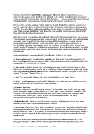 Menurut Koentjoroningrat (1986), kebudayaan dibagi ke dalam tiga sistem,pertama
sistem budaya yang lazim disebut adat-istiadat, kedua sistem sosial di mana merupakan
suatu rangkaian tindakan yang berpola dari manusia. Ketiga, sistem teknologi sebagai
modal peralatan manusia untuk menyambung keterbatasan jasmaniahnya.
Berdasarkan konteks budaya, ragam kesenian terjadi disebabkan adanya sejarah dari
zaman ke zaman. Jenis-jenis kesenian tertentu mempunyai kelompok pendukung yang
memiliki fungsi berbeda. Adanya perubahan fungsi dapat menimbulkan perubahan yang
hasil-hasil seninya disebabkan oleh dinamika masyarakat, kreativitas, dan pola tingkah
laku dalam konteks kemasyarakatan.
Koentjoroningrat mengatakan, Kebudayaan Nasional Indonesia adalah hasil karya putera
Indonesia dari suku bangsa manapun asalnya, yang penting khas dan bermutu sehingga
sebagian besar orang Indonesia bisa mengidentifikasikan diri dan merasa bangga
dengan karyanya.Kebudayaan Indonesia adalah satu kondisi majemuk karena ia
bermodalkan berbagai kebudayaan, yang berkembang menurut tuntutan sejarahnya
sendiri-sendiri. Pengalaman serta kemampuan daerah itu memberikan jawaban terhadap
masing-masing tantangan yang member bentuk kesenian, yang merupakan bagian dari
kebudayaan.
Apa-apa saja yang menggambarkan kebudayaan, misalnya ciri khas :
a. Rumah adat daerah yang berbeda satu dengan daerah lainnya, sebagai contoh ciri
khas rumah adat di Jawa mempergunakan joglo sedangkan rumah adat di Sumatera dan
rumah adat Hooi berbentuk panggung.
b. Alat musik di setiap daerah pun berbeda dengan alat musik di daerah lainnya. Jika
dilihat dari perbedaan jenis bentuk serta motif ragam hiasnya beberapa alat musik sudah
dikenal di berbagai wilayah, pengetahuan kita bertambah setelah mengetahui alat musik
seperti Grantang, Tifa dan Sampe.
c. Seni Tari, seperti tari Saman dari Aceh dan tari Merak dari Jawa Barat.
d. Kriya ragam hias dengan motif-motif tradisional, dan batik yang sangat beragam dari
daerah tertentu, dibuat di atas media kain, dan kayu.
e. Properti Kesenian
Kesenian Indonesia memiliki beragam-ragam bentuk selain seni musik, seni tari, seni
teater, kesenian wayang golek dan topeng merupakan ragam kesenian yang kita miliki.
Wayang golek adalah salah satu bentuk seni pertunjukan teater yang menggunakan
media wayang, sedangkan topeng adalah bentuk seni pertunjukan tari yang
menggunakan topeng untuk pendukung.
f. Pakaian Daerah. Setiap propinsi memiliki kesenian, pakaian dan benda seni yang
berbeda antara satu daerah dengan daerah lainnya.
g. Benda Seni. Karya seni yang tidak dapat dihitung ragamnya, merupakan identitas dan
kebanggaan bangsa Indonesia. Benda seni atau souvenir yang terbuat dari perak yang
beasal dari Kota Gede di Yogyakarta adalah salah satu karya seni bangsa yang menjadi
ciri khas daerah Yogyakarta, karya seni dapat menjadi sumber mata pencaharian dan
objek wisata.
Kesenian khas yang mempunyai nilai-nilai filosofi misalnya kesenian Ondel-ondel
dianggap sebagai boneka raksasa mempunyai nilai filosofi sebagai pelindung untuk
3 | S e n i B u a d a y a – P e n g e r t i a n K e b u d a y a a n d a n S e n i
 