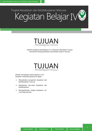 Kegiatan Belajar
1
Modul Pendidikan Jarak Jauh, Pendidikan Tinggi Kesehatan
Uraian Materi Rangkuman Tes Formatif Kunci Jawaban
IV
Setelah mengikuti pembelajaran ini, mahasiswa diharapkan mampu
memahami tentang kesadaran dan ketidak sadaran manusia.
TUJUANPembelajaran Umum
TUJUANPembelajaran Khusus
Setelah mempelajari pokok bahasan ini di-
harapkan mahasiswa peserta PJJ dapat :
1.	 Menyebutkan pengertian kesadaran dan
ketidaksadaran manusia
2.	 Menjelaskan teori-teori kesadaran dan
ketidaksadaran
3.	 Mengaplikasikan tingkat kesadaran ma-
nusia bagi perawat
Tingkat Kesadaran dan Ketidaksadaran Manusia
 